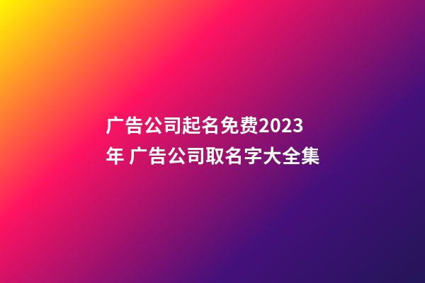 广告公司起名免费2023年 广告公司取名字大全集